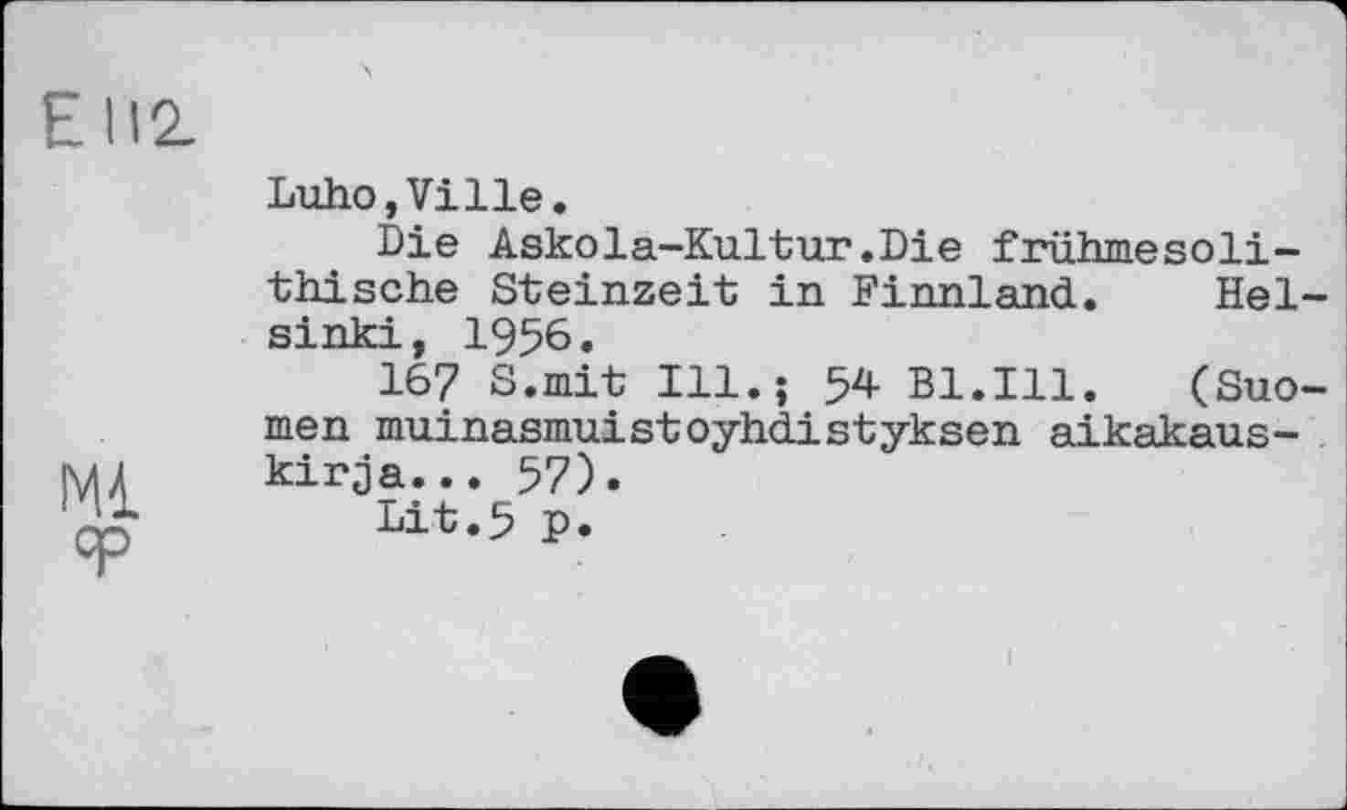 ﻿Е 112.
Mi ЯР
Luho,Ville.
Die Askola-Kultur.Die frühmesoli-thische Steinzeit in Finnland. Helsinki, 1956.
167 S.mit Ill.; 54 B1.I11. (Suo-men muinasmuistoyhdistyksen aikakaus-kirja... 57).
Lit.5 p.